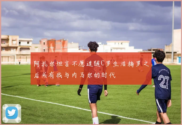 阿扎尔坦言不愿追随C罗生活梅罗之后或有我与内马尔的时代