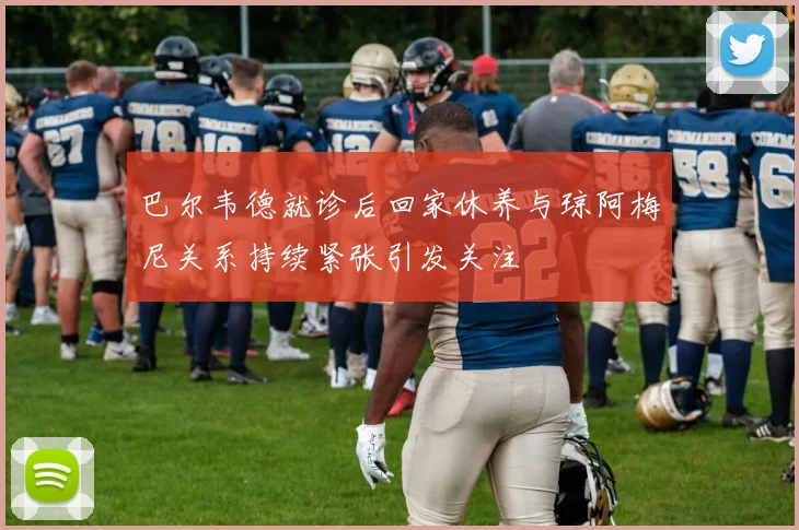 巴尔韦德就诊后回家休养与琼阿梅尼关系持续紧张引发关注