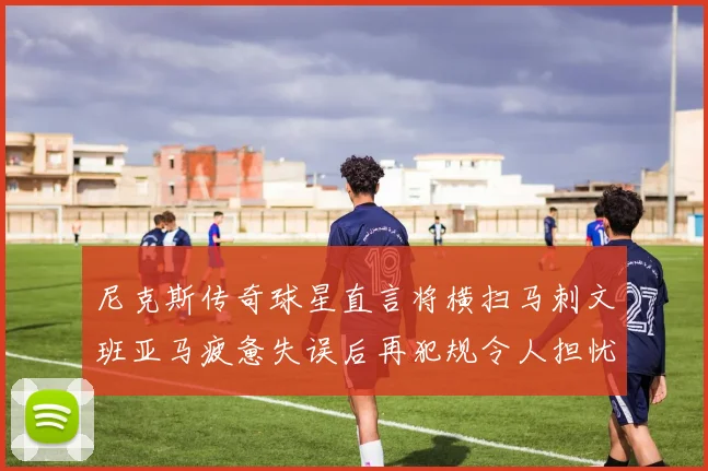 尼克斯传奇球星直言将横扫马刺文班亚马疲惫失误后再犯规令人担忧
