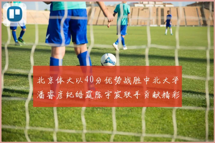 北京体大以40分优势战胜中北大学潘睿彦纪皓霆陈宇宸联手贡献精彩表现
