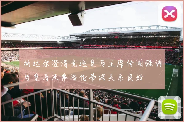 纳达尔澄清竞选皇马主席传闻强调与皇马及弗洛伦蒂诺关系良好