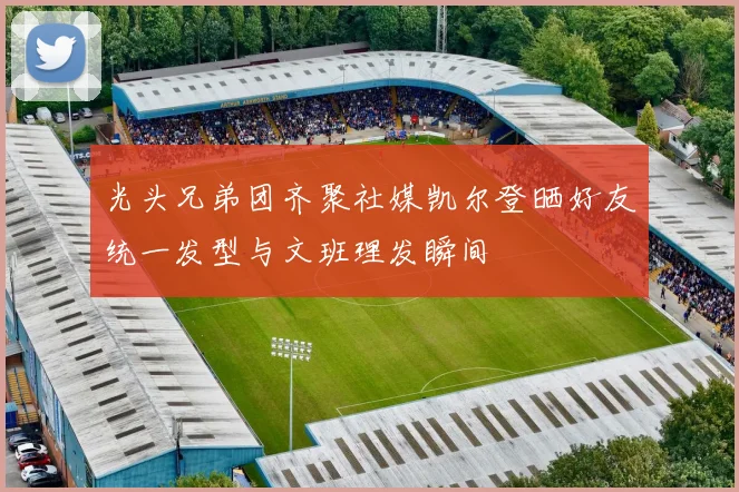 光头兄弟团齐聚社媒凯尔登晒好友统一发型与文班理发瞬间