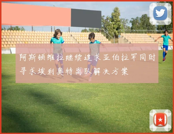 阿斯顿维拉继续追求亚伯拉罕同时寻求埃利奥特离队解决方案