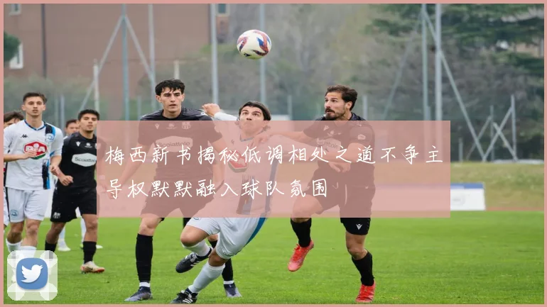 梅西新书揭秘低调相处之道不争主导权默默融入球队氛围