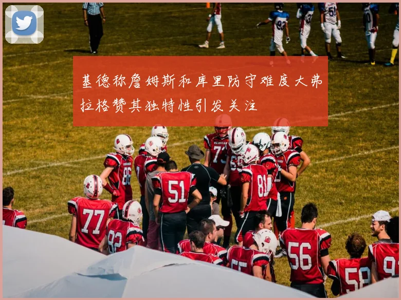 基德称詹姆斯和库里防守难度大弗拉格赞其独特性引发关注