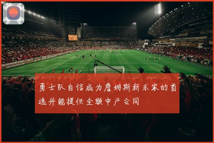 勇士队自信成为詹姆斯新东家的首选并能提供全额中产合同